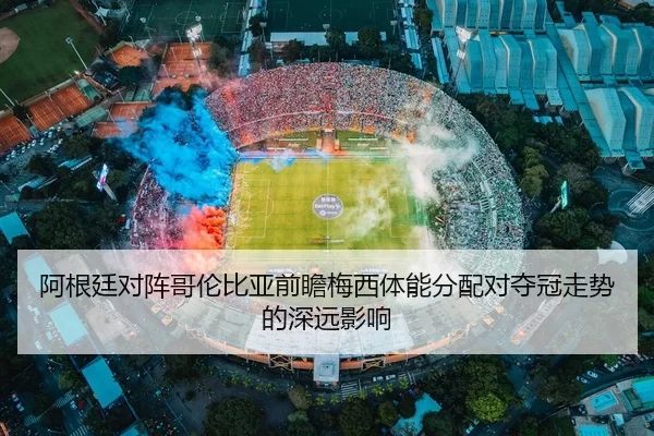 阿根廷对阵哥伦比亚前瞻梅西体能分配对夺冠走势的深远影响