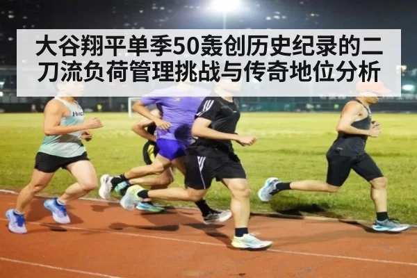 大谷翔平单季50轰创历史纪录的二刀流负荷管理挑战与传奇地位分析