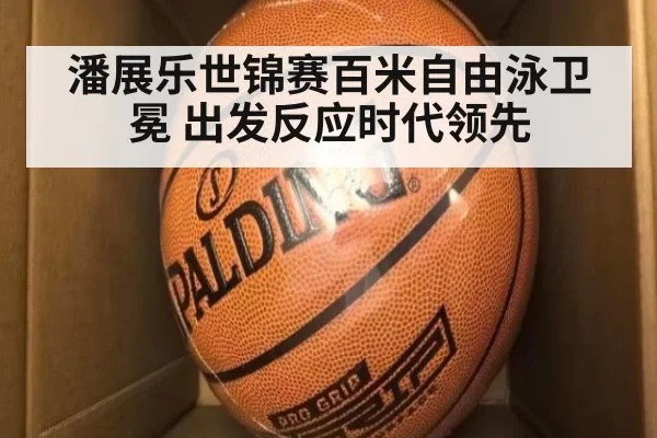 潘展乐世锦赛百米自由泳卫冕 出发反应时代领先