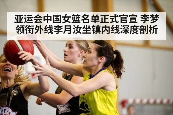 亚运会中国女篮名单正式官宣 李梦领衔外线李月汝坐镇内线深度剖析
